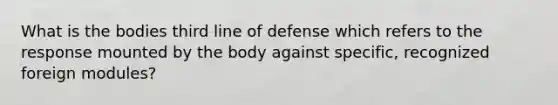 What is the bodies third line of defense which refers to the response mounted by the body against specific, recognized foreign modules?