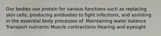 Our bodies use protein for various functions such as replacing skin cells, producing antibodies to fight infections, and assisting in the essential body processes of: Maintaining water balance Transport nutrients Muscle contractions Hearing and eyesight