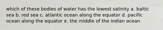 which of these bodies of water has the lowest salinity a. baltic sea b. red sea c. atlantic ocean along the equator d. pacific ocean along the equator e. the middle of the indian ocean