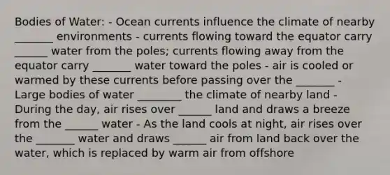 Bodies of Water: - Ocean currents influence the climate of nearby _______ environments - currents flowing toward the equator carry ______ water from the poles; currents flowing away from the equator carry _______ water toward the poles - air is cooled or warmed by these currents before passing over the _______ - Large bodies of water ________ the climate of nearby land - During the day, air rises over ______ land and draws a breeze from the ______ water - As the land cools at night, air rises over the _______ water and draws ______ air from land back over the water, which is replaced by warm air from offshore