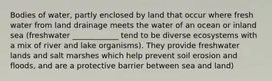 Bodies of water, partly enclosed by land that occur where fresh water from land drainage meets the water of an ocean or inland sea (freshwater ____________ tend to be diverse ecosystems with a mix of river and lake organisms). They provide freshwater lands and salt marshes which help prevent soil erosion and floods, and are a protective barrier between sea and land)