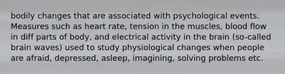 bodily changes that are associated with psychological events. Measures such as heart rate, tension in the muscles, blood flow in diff parts of body, and electrical activity in the brain (so-called brain waves) used to study physiological changes when people are afraid, depressed, asleep, imagining, solving problems etc.