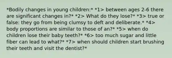 *Bodily changes in young children:* *1> between ages 2-6 there are significant changes in?* *2> What do they lose?* *3> true or false: they go from being clumsy to deft and deliberate.* *4> body proportions are similar to those of an?* *5> when do children lose their baby teeth?* *6> too much sugar and little fiber can lead to what?* *7> when should children start brushing their teeth and visit the dentist?*