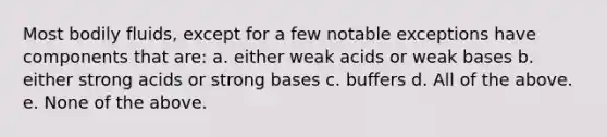 Most bodily fluids, except for a few notable exceptions have components that are: a. either weak acids or weak bases b. either strong acids or strong bases c. buffers d. All of the above. e. None of the above.