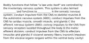 Bodily functions that follow "a law unto itself" are controlled by the involuntary nervous system. This system is also termed __________ and functions to __________. A the somatic nervous system; conduct impulses from the CNS to skeletal muscles B the autonomic nervous system (ANS); conduct impulses from the CNS to cardiac muscle, smooth muscle, and glands C the afferent nervous system (ANS); convey impulses to the CNS from sensory receptors located throughout the body D the motor efferent division; conduct impulses from the CNS to effectors (muscles and glands) E visceral sensory fibers; transmit impulses from the visceral organs (organs within the ventral body cavity)