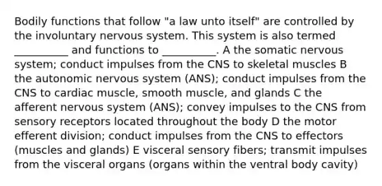 Bodily functions that follow "a law unto itself" are controlled by the involuntary nervous system. This system is also termed __________ and functions to __________. A the somatic nervous system; conduct impulses from the CNS to skeletal muscles B the autonomic nervous system (ANS); conduct impulses from the CNS to cardiac muscle, smooth muscle, and glands C the afferent nervous system (ANS); convey impulses to the CNS from sensory receptors located throughout the body D the motor efferent division; conduct impulses from the CNS to effectors (muscles and glands) E visceral sensory fibers; transmit impulses from the visceral organs (organs within the ventral body cavity)