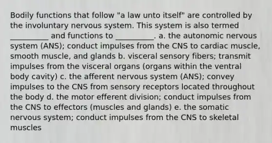 Bodily functions that follow "a law unto itself" are controlled by the involuntary nervous system. This system is also termed __________ and functions to __________. a. the autonomic nervous system (ANS); conduct impulses from the CNS to cardiac muscle, smooth muscle, and glands b. visceral sensory fibers; transmit impulses from the visceral organs (organs within the ventral body cavity) c. the afferent nervous system (ANS); convey impulses to the CNS from sensory receptors located throughout the body d. the motor efferent division; conduct impulses from the CNS to effectors (muscles and glands) e. the somatic nervous system; conduct impulses from the CNS to skeletal muscles