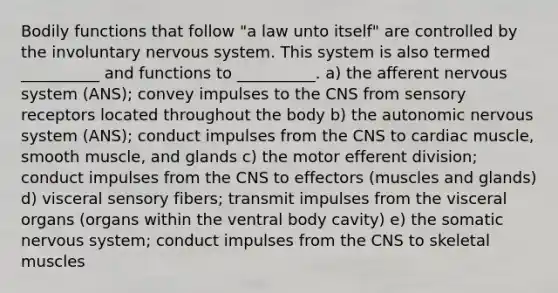 Bodily functions that follow "a law unto itself" are controlled by the involuntary <a href='https://www.questionai.com/knowledge/kThdVqrsqy-nervous-system' class='anchor-knowledge'>nervous system</a>. This system is also termed __________ and functions to __________. a) the afferent nervous system (ANS); convey impulses to the CNS from <a href='https://www.questionai.com/knowledge/kZxhe8RZQ3-sensory-receptors' class='anchor-knowledge'>sensory receptors</a> located throughout the body b) <a href='https://www.questionai.com/knowledge/kMqcwgxBsH-the-autonomic-nervous-system' class='anchor-knowledge'>the autonomic nervous system</a> (ANS); conduct impulses from the CNS to cardiac muscle, smooth muscle, and glands c) the motor efferent division; conduct impulses from the CNS to effectors (muscles and glands) d) visceral sensory fibers; transmit impulses from the visceral organs (organs within the ventral body cavity) e) the somatic nervous system; conduct impulses from the CNS to skeletal muscles