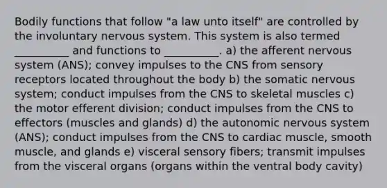 Bodily functions that follow "a law unto itself" are controlled by the involuntary nervous system. This system is also termed __________ and functions to __________. a) the afferent nervous system (ANS); convey impulses to the CNS from sensory receptors located throughout the body b) the somatic nervous system; conduct impulses from the CNS to skeletal muscles c) the motor efferent division; conduct impulses from the CNS to effectors (muscles and glands) d) the autonomic nervous system (ANS); conduct impulses from the CNS to cardiac muscle, smooth muscle, and glands e) visceral sensory fibers; transmit impulses from the visceral organs (organs within the ventral body cavity)