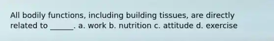 All bodily functions, including building tissues, are directly related to ______. a. work b. nutrition c. attitude d. exercise