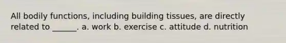 All bodily functions, including building tissues, are directly related to ______. a. work b. exercise c. attitude d. nutrition