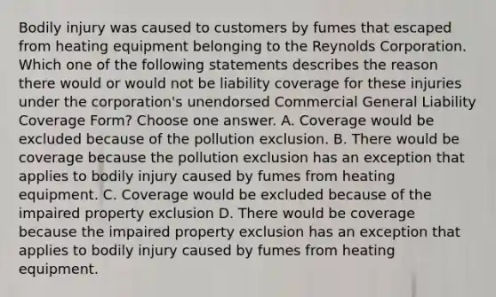 Bodily injury was caused to customers by fumes that escaped from heating equipment belonging to the Reynolds Corporation. Which one of the following statements describes the reason there would or would not be liability coverage for these injuries under the corporation's unendorsed Commercial General Liability Coverage Form? Choose one answer. A. Coverage would be excluded because of the pollution exclusion. B. There would be coverage because the pollution exclusion has an exception that applies to bodily injury caused by fumes from heating equipment. C. Coverage would be excluded because of the impaired property exclusion D. There would be coverage because the impaired property exclusion has an exception that applies to bodily injury caused by fumes from heating equipment.