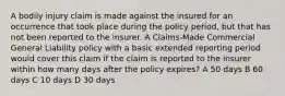 A bodily injury claim is made against the insured for an occurrence that took place during the policy period, but that has not been reported to the insurer. A Claims-Made Commercial General Liability policy with a basic extended reporting period would cover this claim if the claim is reported to the insurer within how many days after the policy expires? A 50 days B 60 days C 10 days D 30 days