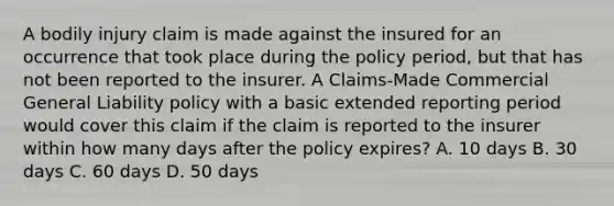 A bodily injury claim is made against the insured for an occurrence that took place during the policy period, but that has not been reported to the insurer. A Claims-Made Commercial General Liability policy with a basic extended reporting period would cover this claim if the claim is reported to the insurer within how many days after the policy expires? A. 10 days B. 30 days C. 60 days D. 50 days