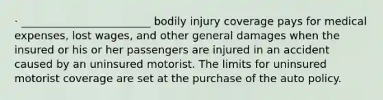 · ________________________ bodily injury coverage pays for medical expenses, lost wages, and other general damages when the insured or his or her passengers are injured in an accident caused by an uninsured motorist. The limits for uninsured motorist coverage are set at the purchase of the auto policy.