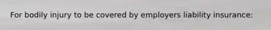 For bodily injury to be covered by employers liability insurance: