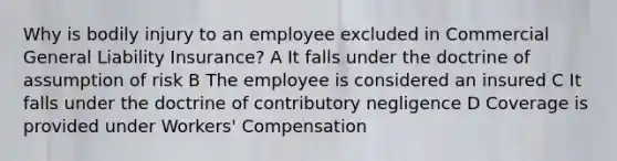 Why is bodily injury to an employee excluded in Commercial General Liability Insurance? A It falls under the doctrine of assumption of risk B The employee is considered an insured C It falls under the doctrine of contributory negligence D Coverage is provided under Workers' Compensation