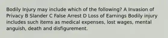 Bodily Injury may include which of the following? A Invasion of Privacy B Slander C False Arrest D Loss of Earnings Bodily injury includes such items as medical expenses, lost wages, mental anguish, death and disfigurement.