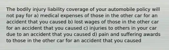 The bodily injury liability coverage of your automobile policy will not pay for a) medical expenses of those in the other car for an accident that you caused b) lost wages of those in the other car for an accident that you caused c) injuries to others in your car due to an accident that you caused d) pain and suffering awards to those in the other car for an accident that you caused