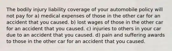 The bodily injury liability coverage of your automobile policy will not pay for a) medical expenses of those in the other car for an accident that you caused. b) lost wages of those in the other car for an accident that you caused. c) injuries to others in your car due to an accident that you caused. d) pain and suffering awards to those in the other car for an accident that you caused.