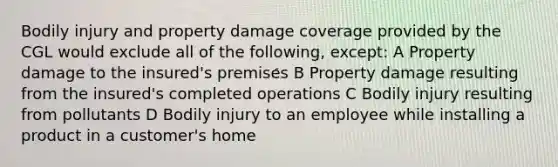 Bodily injury and property damage coverage provided by the CGL would exclude all of the following, except: A Property damage to the insured's premises B Property damage resulting from the insured's completed operations C Bodily injury resulting from pollutants D Bodily injury to an employee while installing a product in a customer's home