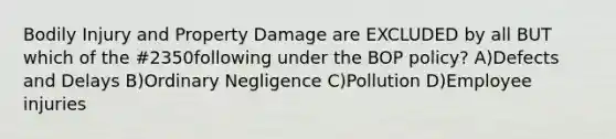 Bodily Injury and Property Damage are EXCLUDED by all BUT which of the #2350following under the BOP policy? A)Defects and Delays B)Ordinary Negligence C)Pollution D)Employee injuries