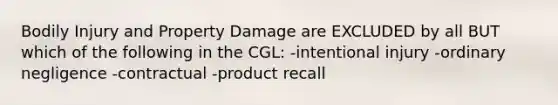 Bodily Injury and Property Damage are EXCLUDED by all BUT which of the following in the CGL: -intentional injury -ordinary negligence -contractual -product recall