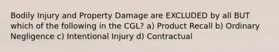 Bodily Injury and Property Damage are EXCLUDED by all BUT which of the following in the CGL? a) Product Recall b) Ordinary Negligence c) Intentional Injury d) Contractual