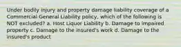 Under bodily injury and property damage liability coverage of a Commercial General Liability policy, which of the following is NOT excluded? a. Host Liquor Liability b. Damage to impaired property c. Damage to the insured's work d. Damage to the insured's product