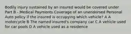 Bodily injury sustained by an insured would be covered under Part B - Medical Payments Coverage of an unendorsed Personal Auto policy if the insured is occupying which vehicle? A A motorcycle B The named insured's company car C A vehicle used for car pools D A vehicle used as a residence