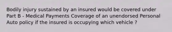 Bodily injury sustained by an insured would be covered under Part B - Medical Payments Coverage of an unendorsed Personal Auto policy if the insured is occupying which vehicle ?