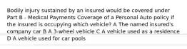 Bodily injury sustained by an insured would be covered under Part B - Medical Payments Coverage of a Personal Auto policy if the insured is occupying which vehicle? A The named insured's company car B A 3-wheel vehicle C A vehicle used as a residence D A vehicle used for car pools