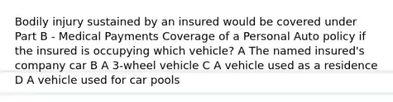 Bodily injury sustained by an insured would be covered under Part B - Medical Payments Coverage of a Personal Auto policy if the insured is occupying which vehicle? A The named insured's company car B A 3-wheel vehicle C A vehicle used as a residence D A vehicle used for car pools