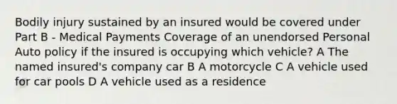 Bodily injury sustained by an insured would be covered under Part B - Medical Payments Coverage of an unendorsed Personal Auto policy if the insured is occupying which vehicle? A The named insured's company car B A motorcycle C A vehicle used for car pools D A vehicle used as a residence