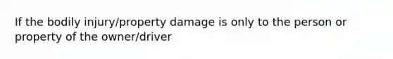 If the bodily injury/property damage is only to the person or property of the owner/driver