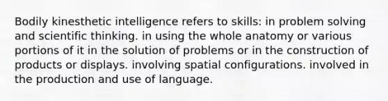 Bodily kinesthetic intelligence refers to skills: in problem solving and scientific thinking. in using the whole anatomy or various portions of it in the solution of problems or in the construction of products or displays. involving spatial configurations. involved in the production and use of language.