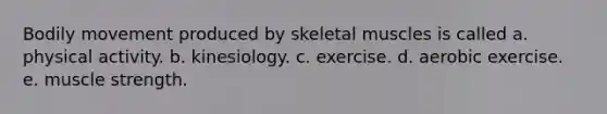 Bodily movement produced by skeletal muscles is called a. physical activity. b. kinesiology. c. exercise. d. aerobic exercise. e. muscle strength.