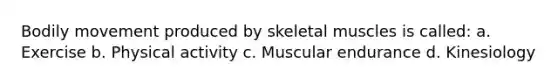 Bodily movement produced by skeletal muscles is called: a. Exercise b. Physical activity c. Muscular endurance d. Kinesiology