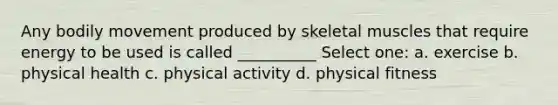 Any bodily movement produced by skeletal muscles that require energy to be used is called __________ Select one: a. exercise b. physical health c. physical activity d. physical fitness