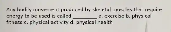 Any bodily movement produced by skeletal muscles that require energy to be used is called __________ a. exercise b. physical fitness c. physical activity d. physical health