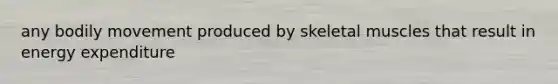 any bodily movement produced by skeletal muscles that result in energy expenditure