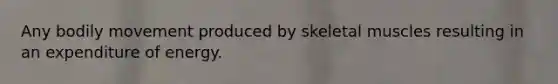 Any bodily movement produced by skeletal muscles resulting in an expenditure of energy.