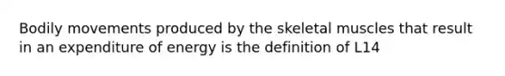 Bodily movements produced by the skeletal muscles that result in an expenditure of energy is the definition of L14