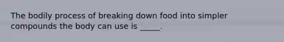 The bodily process of breaking down food into simpler compounds the body can use is _____.