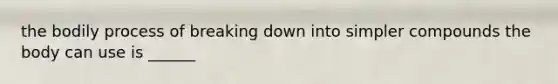the bodily process of breaking down into simpler compounds the body can use is ______