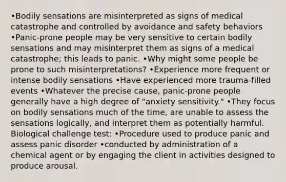 •Bodily sensations are misinterpreted as signs of medical catastrophe and controlled by avoidance and safety behaviors •Panic-prone people may be very sensitive to certain bodily sensations and may misinterpret them as signs of a medical catastrophe; this leads to panic. •Why might some people be prone to such misinterpretations? •Experience more frequent or intense bodily sensations •Have experienced more trauma-filled events •Whatever the precise cause, panic-prone people generally have a high degree of "anxiety sensitivity." •They focus on bodily sensations much of the time, are unable to assess the sensations logically, and interpret them as potentially harmful. Biological challenge test: •Procedure used to produce panic and assess panic disorder •conducted by administration of a chemical agent or by engaging the client in activities designed to produce arousal.