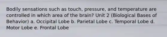 Bodily sensations such as touch, pressure, and temperature are controlled in which area of the brain? Unit 2 (Biological Bases of Behavior) a. Occipital Lobe b. Parietal Lobe c. Temporal Lobe d. Motor Lobe e. Frontal Lobe