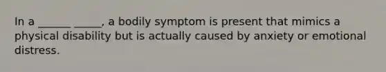 In a ______ _____, a bodily symptom is present that mimics a physical disability but is actually caused by anxiety or emotional distress.