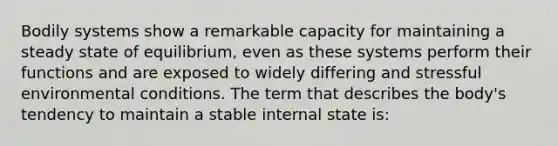 Bodily systems show a remarkable capacity for maintaining a steady state of equilibrium, even as these systems perform their functions and are exposed to widely differing and stressful environmental conditions. The term that describes the body's tendency to maintain a stable internal state is: