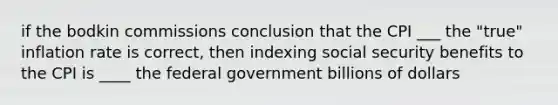 if the bodkin commissions conclusion that the CPI ___ the "true" inflation rate is correct, then indexing social security benefits to the CPI is ____ the federal government billions of dollars